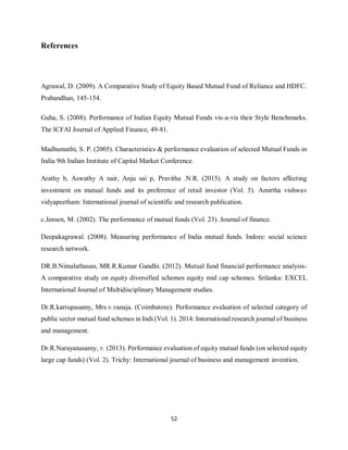 52
References
Agrawal, D. (2009). A Comparative Study of Equity Based Mutual Fund of Reliance and HDFC.
Prabandhan, 145-154.
Guha, S. (2008). Performance of Indian Equity Mutual Funds vis-a-vis their Style Benchmarks.
The ICFAI Journal of Applied Finance, 49-81.
Madhumathi, S. P. (2005). Characteristics & performance evaluation of selected Mutual Funds in
India 9th Indian Institute of Capital Market Conference.
Arathy b, Aswathy A nair, Anju sai p, Pravitha .N.R. (2015). A study on factors affecting
investment on mutual funds and its preference of retail investor (Vol. 5). Amirtha vishwav
vidyapeetham: International journal of scientific and research publication.
c.Jensen, M. (2002). The performance of mutual funds (Vol. 23). Journal of finance.
Deepakagrawal. (2008). Measuring performance of India mutual funds. Indore: social science
research network.
DR.B.Nimalathasan, MR.R.Kumar Gandhi. (2012). Mutual fund financial performance analysis-
A comparative study on equity diversified schemes equity mid cap schemes. Srilanka: EXCEL
International Journal of Multidisciplinary Management studies.
Dr.R.karrupasamy, Mrs.v.vanaja. (Coimbatore). Performance evaluation of selected category of
public sector mutual fund schemes in Indi (Vol. 1). 2014: International research journal of business
and management.
Dr.R.Narayanasamy, v. (2013). Performance evaluation of equity mutual funds (on selected equity
large cap funds) (Vol. 2). Trichy: International journal of business and management invention.
 