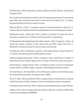 53
Dr.S.Narayanrao. (2003). Performance evaluation of India mutual funds. Mumbai: Nationalstock
exchange in India.
Dr.s.vasantha,uma maheshwari,K.subashini. (2013). Evaluating the performance of some selected
open ended equity diversified mutual fund in India mutual fund industry (Vol. 2). Chennai:
International journal of innovative research in science.
DR.Sarita bahl, M. r. (2012). A comparative analysis of mutual fund schemes in India (Vol. 1).
Ludhiana, Haryana: International journal of marketing financial service &management research.
DR.Shanthanu mehta , Charmi shah. (2012). Preference of investors for mutual fund and its
performance evaluation (Vol. 5). Gujarat: Pacific Business Review International.
Dr.Shriprakashsoni,Dr.deepalibankapue,Mr.mahesh bhutada. (2015). Comparative analysis of
mutual fund schemes available at kotak mutual fund and HDFC mutual fund (Vol. 5).
Maharashtra: International journal of research in finance and marketing.
Dr.Vikaskumar. (2011). Performance evaluation of open ended schemes of mutual funds (Vol.
1). Varanasi: International journal of multidisciplinary research.
Kalpesh.p.prajapati,mahesh.k.patel. (2012). Comparative study of performance evaluation of
mutual funds schemes of India companies (Vol. 3). Gujarat: Journal of arts science & commerce.
M.S.Annapoorna , Pradeep K.Gupta. (2013). A comparative analysis of returns of mutual funds
schemes ranked 1 by CRISIL. Bijapur , Karnataka: Tactful Management Research Journal.
Mr. Ashok Bantwar , Mr. Krunal Bhuva. (2012). Performance evaluation of selected Indian equity
diversified mutual fund schemes: An empirical study . GJRIM.
MS. M.V. Subha , MS.S.Jaya bharathi. (2007). an empirical study on the performance of selected
mutual fund schemes in India. Coimbatore: Journal of contemporary research in management.
S.P.Kothari & Jerold , B.Warner. (2001). Evaluating mutual fund performance. Journal ofFinance.
Sahiljain. (2012). Analysis of equity based mutual funds in India (Vol. 2). Roorkee: IOSR Journal
of business and management (IOSRJBM).
 