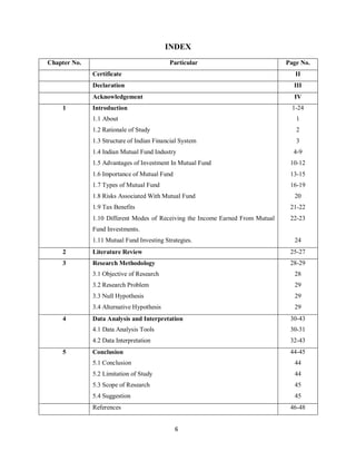 6
INDEX
Chapter No. Particular Page No.
Certificate II
Declaration III
Acknowledgement IV
1 Introduction 1-24
1.1 About 1
1.2 Rationale of Study 2
1.3 Structure of Indian Financial System 3
1.4 Indian Mutual Fund Industry 4-9
1.5 Advantages of Investment In Mutual Fund 10-12
1.6 Importance of Mutual Fund 13-15
1.7 Types of Mutual Fund 16-19
1.8 Risks Associated With Mutual Fund 20
1.9 Tax Benefits 21-22
1.10 Different Modes of Receiving the Income Earned From Mutual 22-23
Fund Investments.
1.11 Mutual Fund Investing Strategies. 24
2 Literature Review 25-27
3 Research Methodology 28-29
3.1 Objective of Research 28
3.2 Research Problem 29
3.3 Null Hypothesis 29
3.4 Alternative Hypothesis 29
4 Data Analysis and Interpretation 30-43
4.1 Data Analysis Tools 30-31
4.2 Data Interpretation 32-43
5 Conclusion 44-45
5.1 Conclusion 44
5.2 Limitation of Study 44
5.3 Scope of Research 45
5.4 Suggestion 45
References 46-48
 
