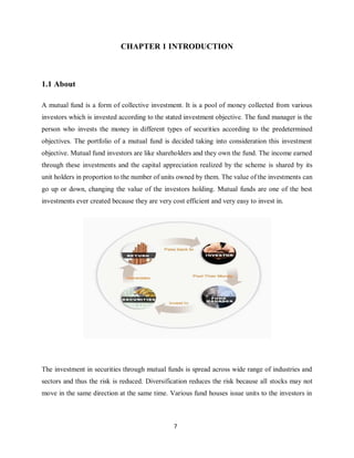 7
CHAPTER 1 INTRODUCTION
1.1 About
A mutual fund is a form of collective investment. It is a pool of money collected from various
investors which is invested according to the stated investment objective. The fund manager is the
person who invests the money in different types of securities according to the predetermined
objectives. The portfolio of a mutual fund is decided taking into consideration this investment
objective. Mutual fund investors are like shareholders and they own the fund. The income earned
through these investments and the capital appreciation realized by the scheme is shared by its
unit holders in proportion to the number of units owned by them. The value of the investments can
go up or down, changing the value of the investors holding. Mutual funds are one of the best
investments ever created because they are very cost efficient and very easy to invest in.
The investment in securities through mutual funds is spread across wide range of industries and
sectors and thus the risk is reduced. Diversification reduces the risk because all stocks may not
move in the same direction at the same time. Various fund houses issue units to the investors in
 