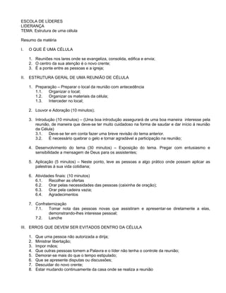ESCOLA DE LÍDERES
LIDERANÇA
TEMA: Estrutura de uma célula
Resumo da matéria
I. O QUE É UMA CÉLULA
1. Reuniões nos lares onde se evangeliza, consolida, edifica e envia;
2. O centro da sua atenção é o novo crente;
3. É a ponte entre as pessoas e a igreja;
II. ESTRUTURA GERAL DE UMA REUNIÃO DE CÉLULA
1. Preparação – Preparar o local da reunião com antecedência
1.1. Organizar o local;
1.2. Organizar os materiais da célula;
1.3. Interceder no local;
2. Louvor e Adoração (10 minutos);
3. Introdução (10 minutos) – (Uma boa introdução assegurará de uma boa maneira interesse pela
reunião, de maneira que deve-se ter muito cuidadoso na forma de saudar e dar início á reunião
da Célula)
3.1. Deve-se ter em conta fazer uma breve revisão do tema anterior.
3.2. É necessário quebrar o gelo e tornar agradável a participação na reunião;
4. Desenvolvimento do tema (30 minutos) – Exposição do tema. Pregar com entusiasmo e
sensibilidade a mensagem de Deus para os assistentes;
5. Aplicação (5 minutos) – Neste ponto, leve as pessoas a algo prático onde possam aplicar as
palestras à sua vida cotidiana;
6. Atividades finais: (10 minutos)
6.1. Recolher as ofertas
6.2. Orar pelas necessidades das pessoas (caixinha de oração);
6.3. Orar pela cadeira vazia;
6.4. Agradecimentos
7. Confraternização
7.1. Tomar nota das pessoas novas que assistiram e apresentar-se diretamente a elas,
demonstrando-lhes interesse pessoal;
7.2. Lanche
III. ERROS QUE DEVEM SER EVITADOS DENTRO DA CÉLULA
1. Que uma pessoa não autorizada a dirija;
2. Ministrar libertação;
3. Impor mãos;
4. Que outras pessoas tomem a Palavra e o líder não tenha o controle da reunião;
5. Demorar-se mais do que o tempo estipulado;
6. Que se apresente disputas ou discussões;
7. Descuidar do novo crente;
8. Estar mudando continuamente da casa onde se realiza a reunião
 