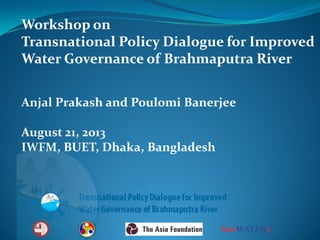 Workshop on
Transnational Policy Dialogue for Improved
Water Governance of Brahmaputra River
Anjal Prakash and Poulomi Banerjee
August 21, 2013
IWFM, BUET, Dhaka, Bangladesh

 