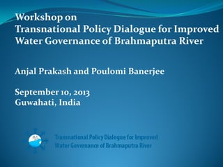 Workshop on
Transnational Policy Dialogue for Improved
Water Governance of Brahmaputra River
Anjal Prakash and Poulomi Banerjee
September 10, 2013
Guwahati, India

 