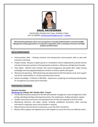 ANJAL RAVIENDRAN
Flat #A-1202, Al Nahda Twin Tower, Al Nahda 2, Dubai
+971 55 2585030 I anchalraviendran@gmail.com l Linkedin
Self-motivated professional with 8+ years of experience in the field of Administration, Secretarial & Office
Management seeking opportunities in a progressive organization with a rewarding environment and bright
prospects of advancement.
SKILLS & PROFICIENCIES
 Communication Skills – Possesses business and interpersonal communication skills to deal with
customers at all levels.
 Problem solving - Resolves in-depth queries in a methodical manner independently and with internal
and external business partners to find appropriate resolutions, efficiencies and high level of quality.
 Team Player - Effective team member with sound management and people skills. Enjoys sharing
knowledge and encouraging development of others to achieve specific team goals.
 Planning and organizing - Refined planning and organizational skills that balance work, team support
and ad-hoc responsibilities in a timely and professional manner.
 Systems knowledge – Proficient in MS Office. Experience in preparing and analyzing reporting data
for management accurately and to timescales.
PROFESSIONAL EXPERIENCE
Executive Secretary
Alef Group LLC, Sharjah, UAE l October 2015 – Present
 Provide administrative assistance to the CEO with calendar management, travel arrangements, letter
writing, attending meetings and preparing minutes, file maintenance, mailbox and phone support.
 Handles all personal and business correspondence for the CEO and responds to all of his emails.
 Maintaining electronic and paper records including confidential documents while ensuring
information is organized, secure and accessible as required.
 Relay directives and instructions to executives, as per the CEO’s instructions.
 Monitor office supplies and negotiate terms with suppliers to ensure the most cost-effective orders.
 