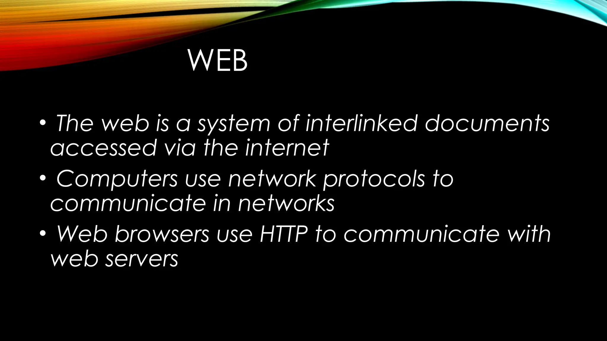 WEB
• The web is a system of interlinked documents
accessed via the internet
• Computers use network protocols to
communicate in networks
• Web browsers use HTTP to communicate with
web servers
 