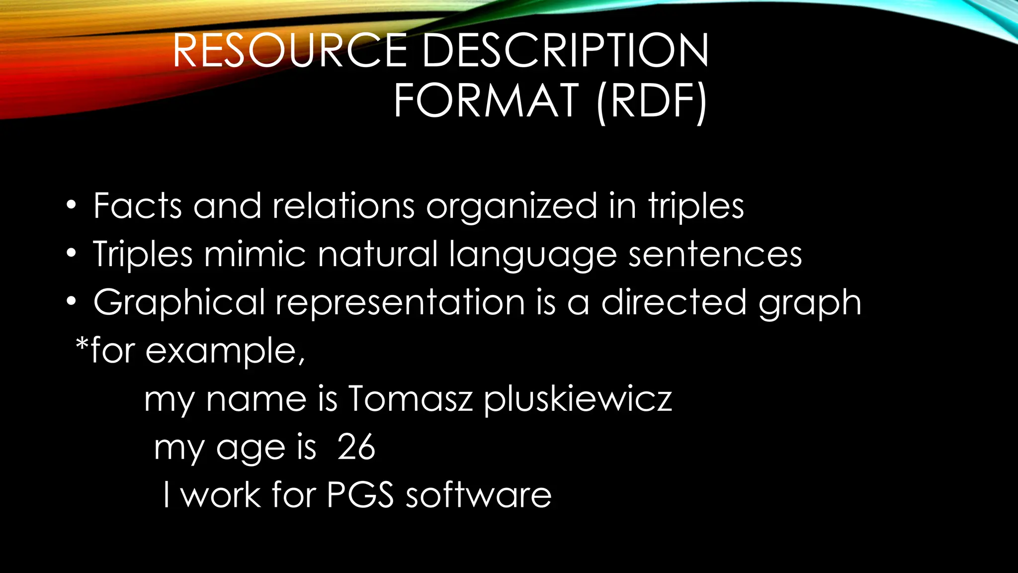 RESOURCE DESCRIPTION
FORMAT (RDF)
• Facts and relations organized in triples
• Triples mimic natural language sentences
• Graphical representation is a directed graph
*for example,
my name is Tomasz pluskiewicz
my age is 26
l work for PGS software
 