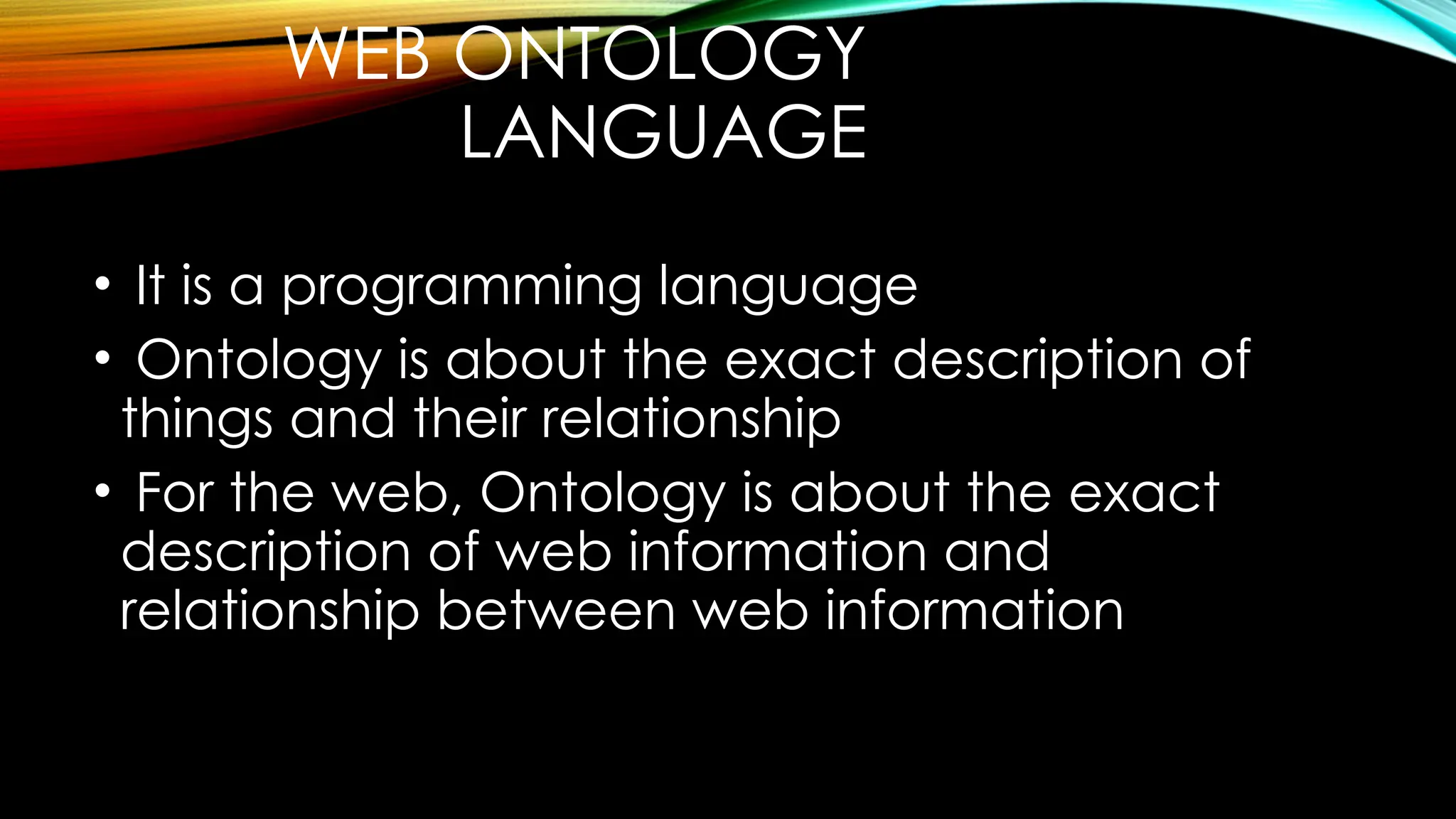 WEB ONTOLOGY
LANGUAGE
• It is a programming language
• Ontology is about the exact description of
things and their relationship
• For the web, Ontology is about the exact
description of web information and
relationship between web information
 