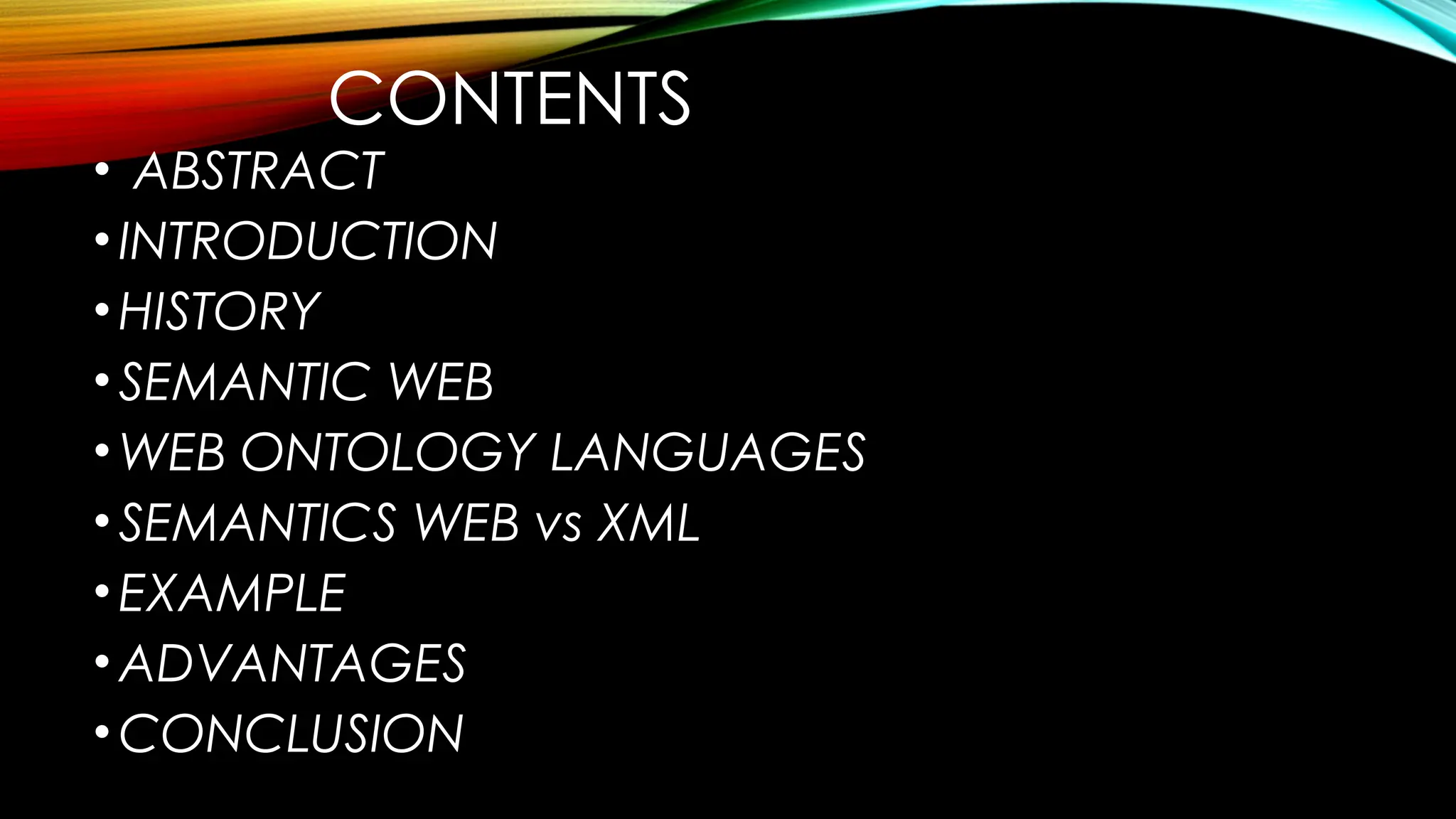 CONTENTS
• ABSTRACT
•INTRODUCTION
•HISTORY
•SEMANTIC WEB
•WEB ONTOLOGY LANGUAGES
•SEMANTICS WEB vs XML
•EXAMPLE
•ADVANTAGES
•CONCLUSION
 