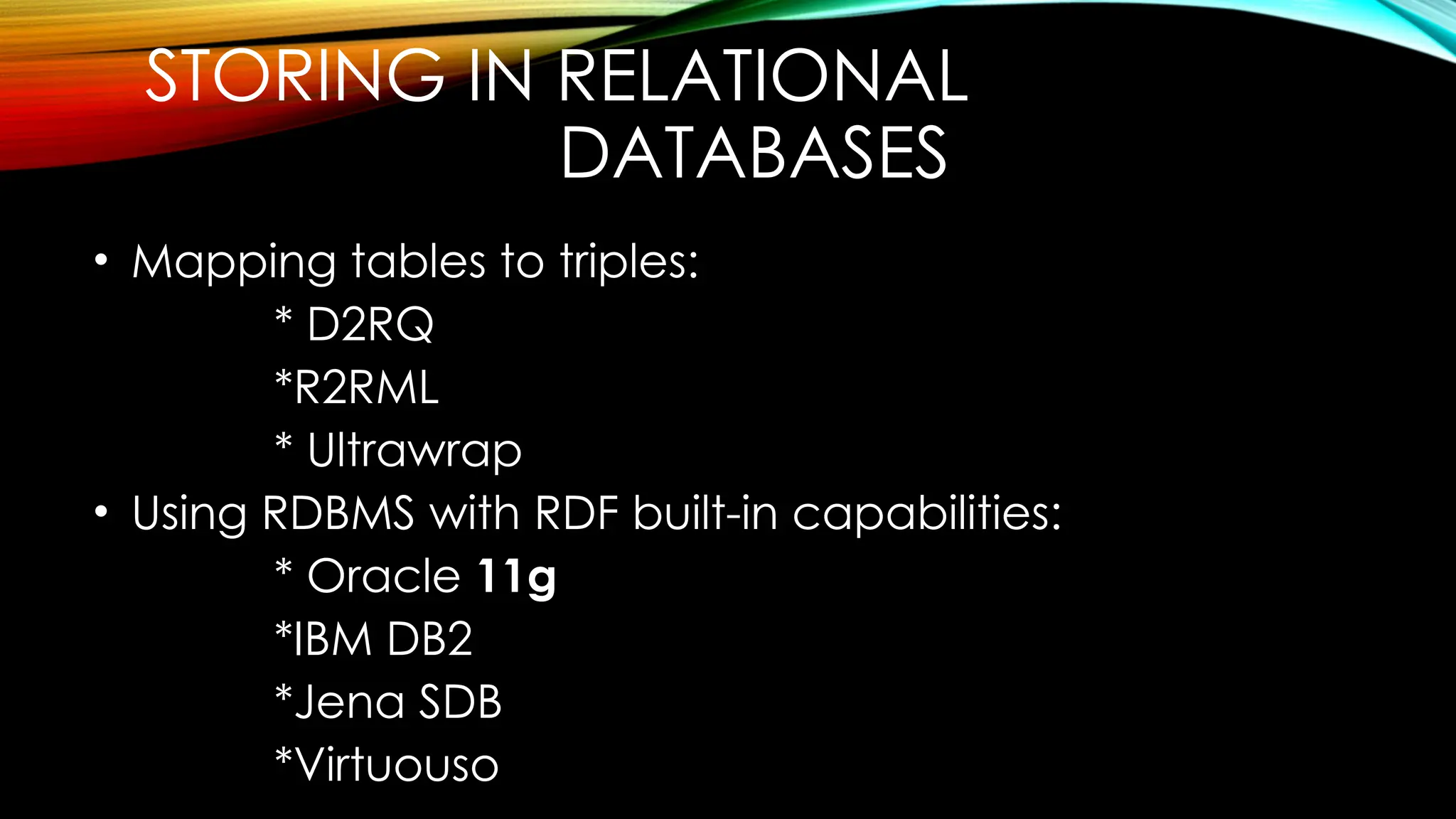 STORING IN RELATIONAL
DATABASES
• Mapping tables to triples:
* D2RQ
*R2RML
* Ultrawrap
• Using RDBMS with RDF built-in capabilities:
* Oracle 11g
*IBM DB2
*Jena SDB
*Virtuouso
 