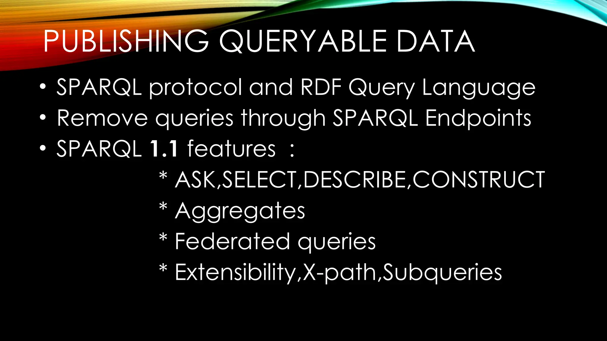 PUBLISHING QUERYABLE DATA
• SPARQL protocol and RDF Query Language
• Remove queries through SPARQL Endpoints
• SPARQL 1.1 features :
* ASK,SELECT,DESCRIBE,CONSTRUCT
* Aggregates
* Federated queries
* Extensibility,X-path,Subqueries
 