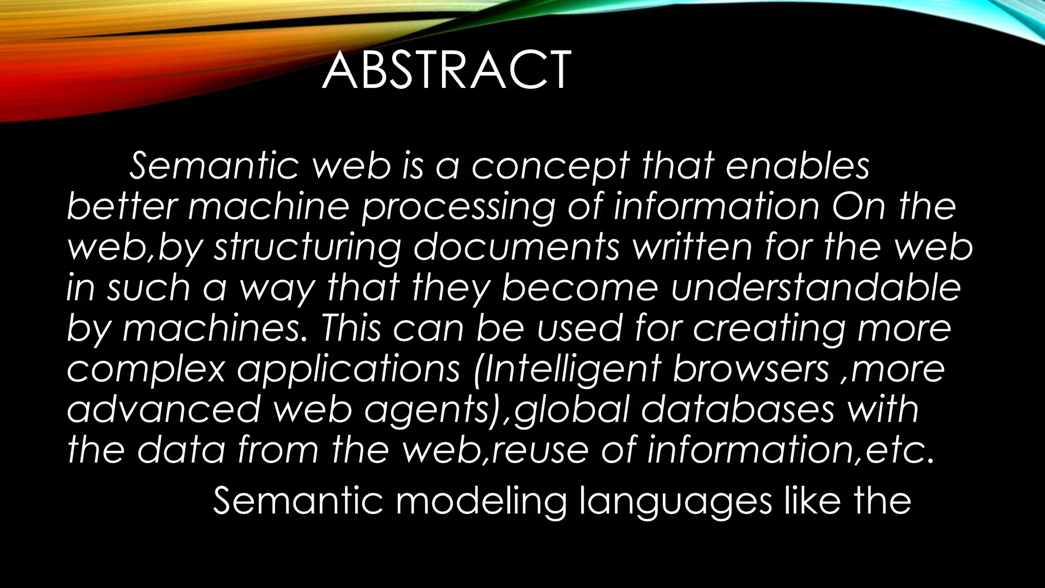 ABSTRACT
Semantic web is a concept that enables
better machine processing of information On the
web,by structuring documents written for the web
in such a way that they become understandable
by machines. This can be used for creating more
complex applications (Intelligent browsers ,more
advanced web agents),global databases with
the data from the web,reuse of information,etc.
Semantic modeling languages like the
 