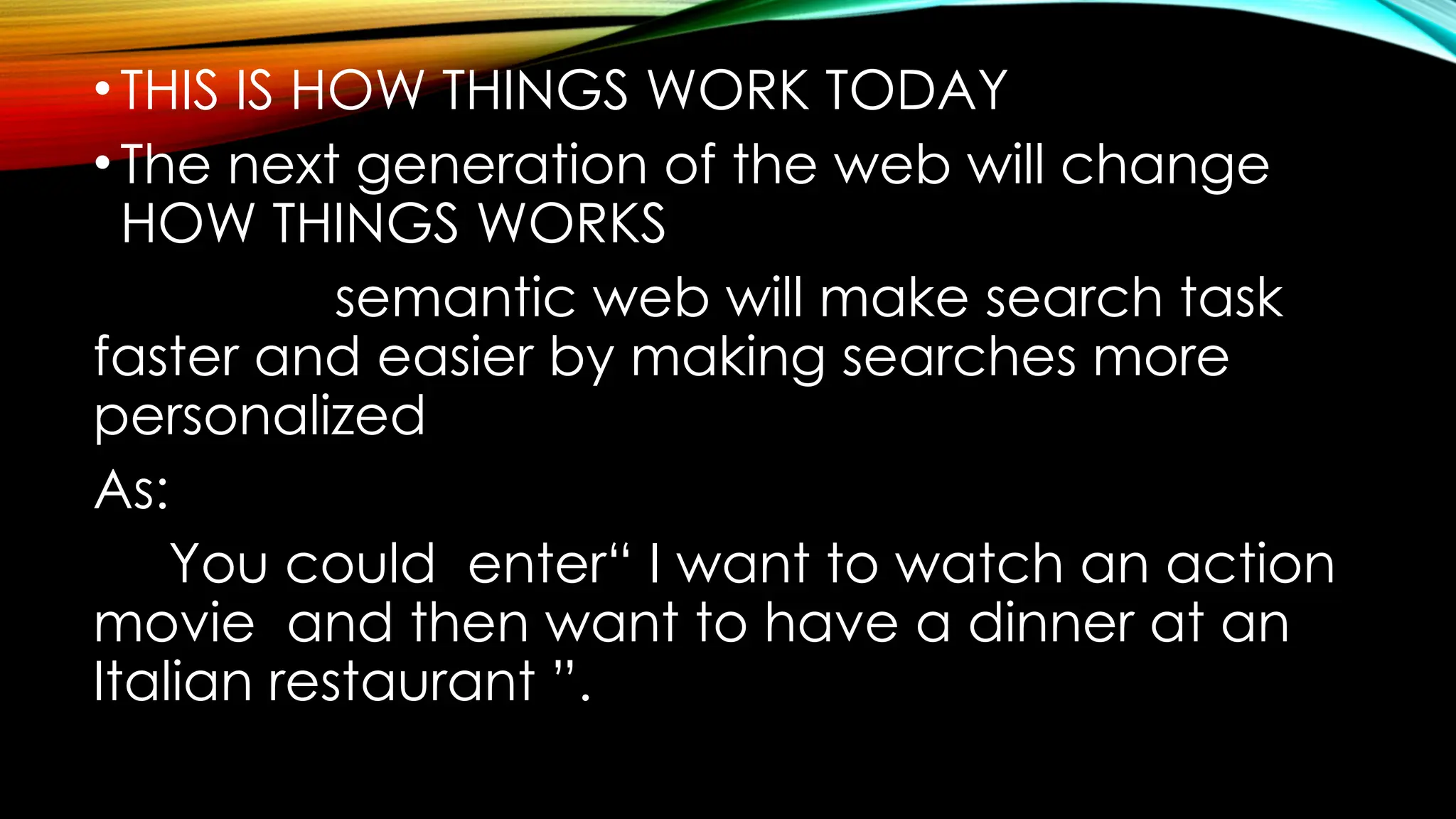 •THIS IS HOW THINGS WORK TODAY
•The next generation of the web will change
HOW THINGS WORKS
semantic web will make search task
faster and easier by making searches more
personalized
As:
You could enter“ I want to watch an action
movie and then want to have a dinner at an
Italian restaurant ”.
 