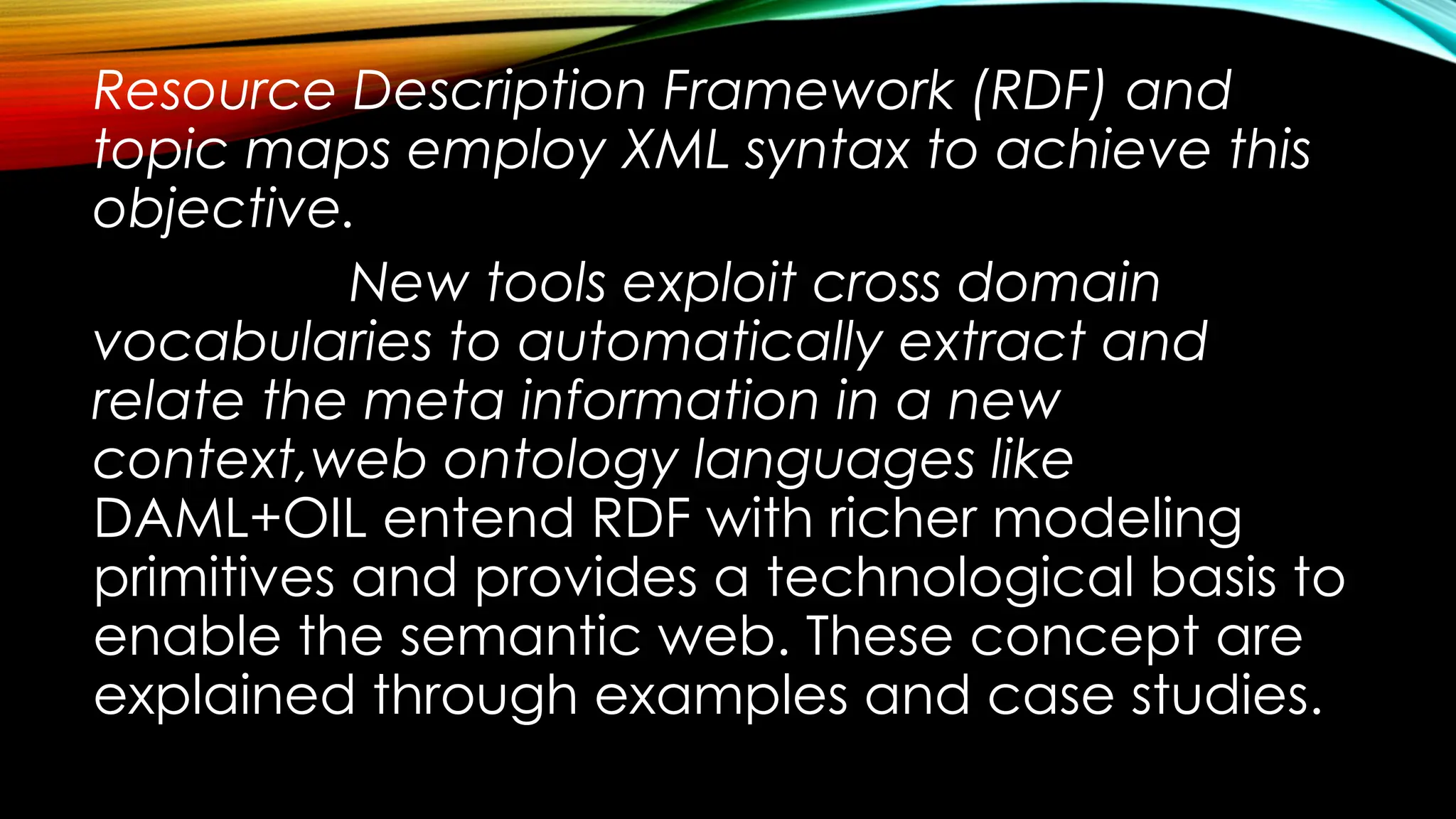 Resource Description Framework (RDF) and
topic maps employ XML syntax to achieve this
objective.
New tools exploit cross domain
vocabularies to automatically extract and
relate the meta information in a new
context,web ontology languages like
DAML+OIL entend RDF with richer modeling
primitives and provides a technological basis to
enable the semantic web. These concept are
explained through examples and case studies.
 