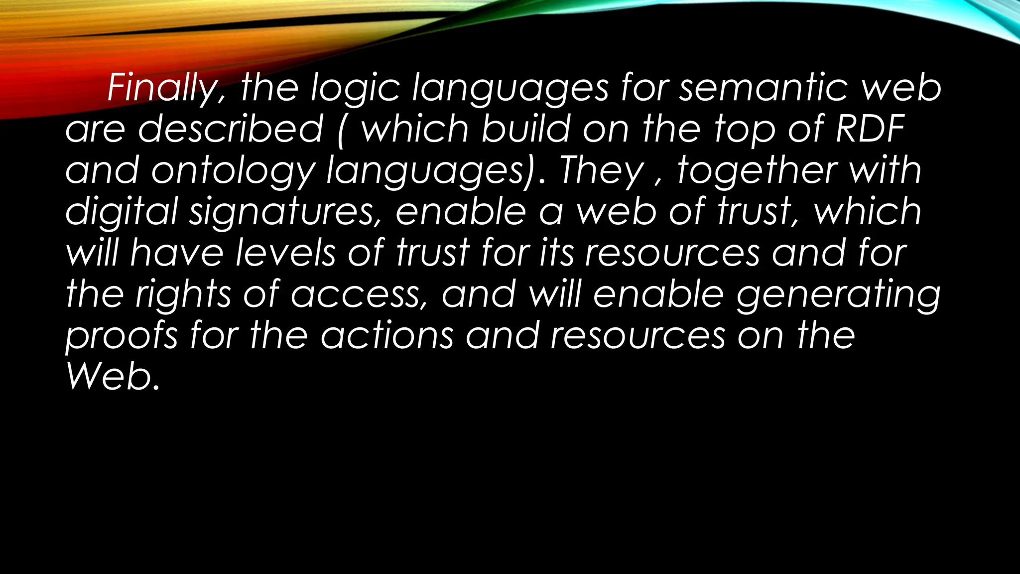 Finally, the logic languages for semantic web
are described ( which build on the top of RDF
and ontology languages). They , together with
digital signatures, enable a web of trust, which
will have levels of trust for its resources and for
the rights of access, and will enable generating
proofs for the actions and resources on the
Web.
 