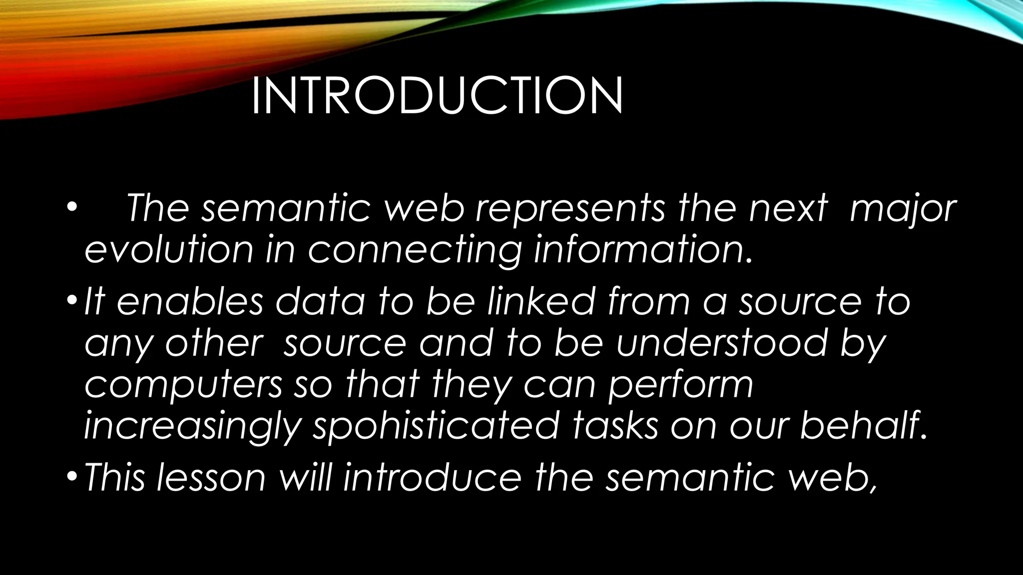 INTRODUCTION
• The semantic web represents the next major
evolution in connecting information.
•It enables data to be linked from a source to
any other source and to be understood by
computers so that they can perform
increasingly spohisticated tasks on our behalf.
•This lesson will introduce the semantic web,
 