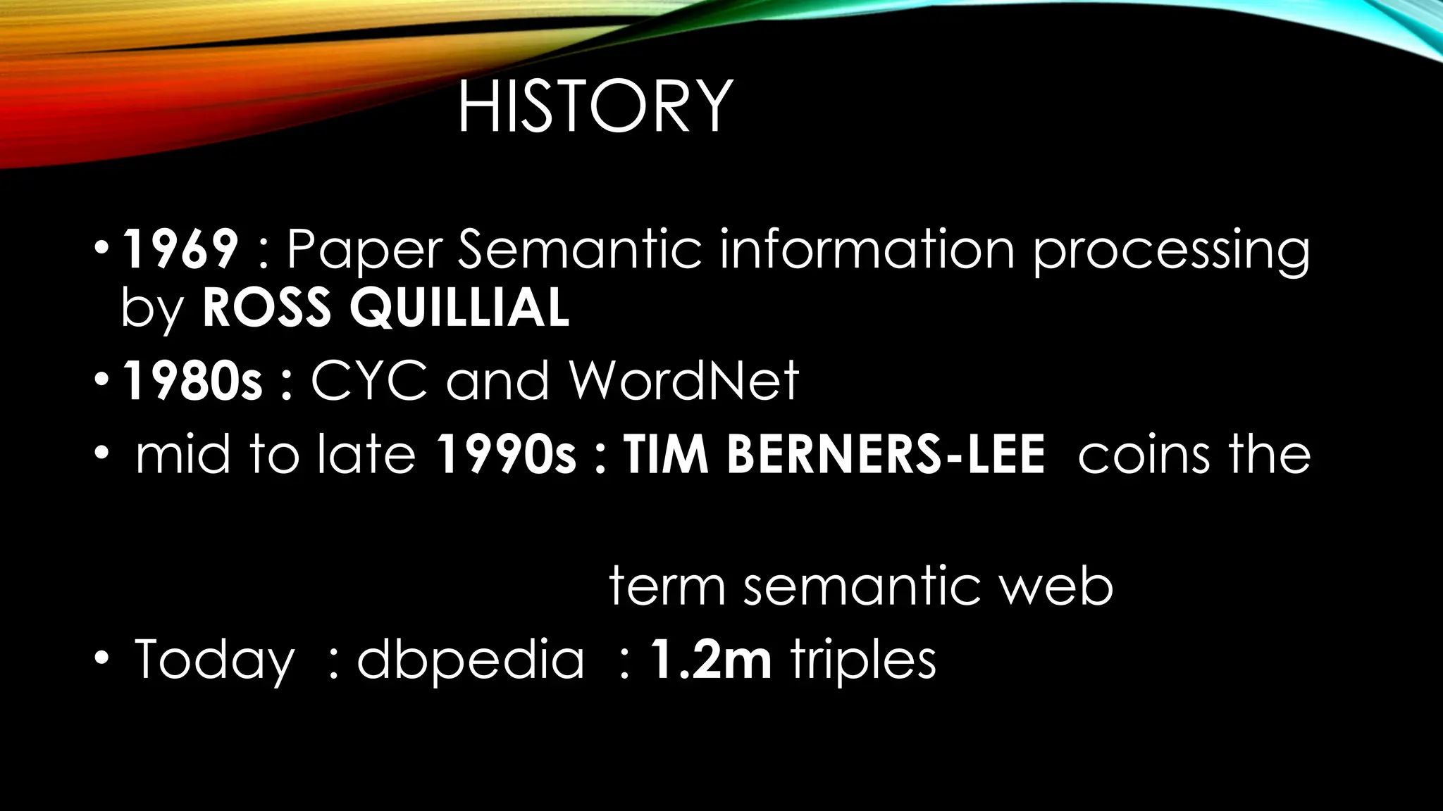 HISTORY
•1969 : Paper Semantic information processing
by ROSS QUILLIAL
•1980s : CYC and WordNet
• mid to late 1990s : TIM BERNERS-LEE coins the
term semantic web
• Today : dbpedia : 1.2m triples
 