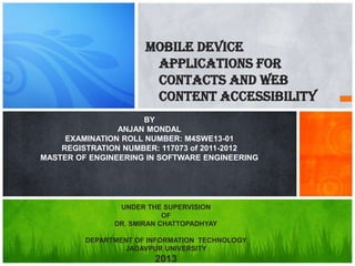 Mobile Device
Applications For
Contacts and Web
Content Accessibility
BY
ANJAN MONDAL
EXAMINATION ROLL NUMBER: M4SWE13-01
REGISTRATION NUMBER: 117073 of 2011-2012
MASTER OF ENGINEERING IN SOFTWARE ENGINEERING
UNDER THE SUPERVISION
OF
DR. SMIRAN CHATTOPADHYAY
DEPARTMENT OF INFORMATION TECHNOLOGY
JADAVPUR UNIVERSITY
2013
 