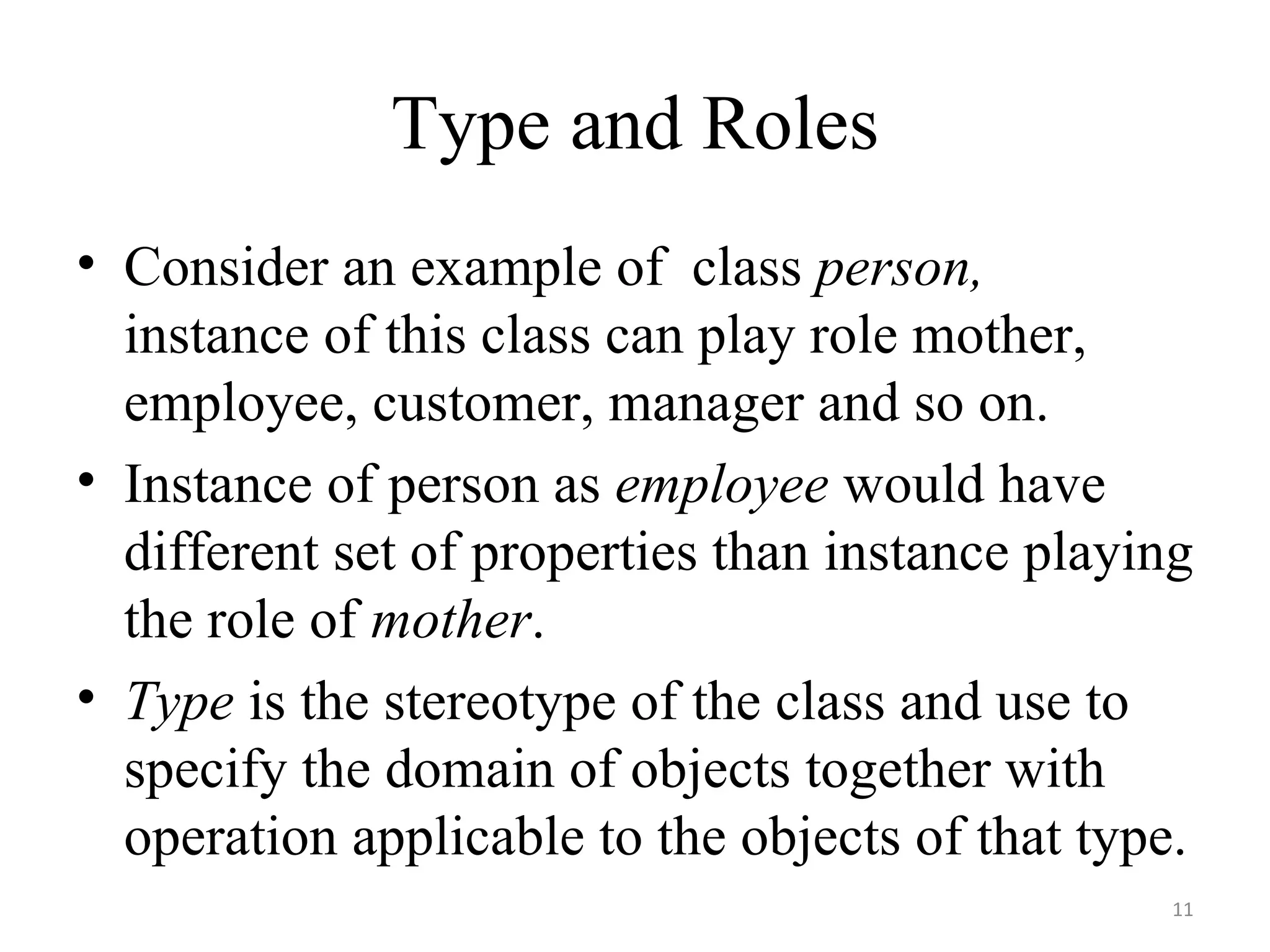 Type and Roles Consider an example of  class  person,  instance of this class can play role mother, employee, customer, manager and so on. Instance of person as  employee  would have different set of properties than instance playing the role of  mother . Type  is the stereotype of the class and use to specify the domain of objects together with operation applicable to the objects of that type. 