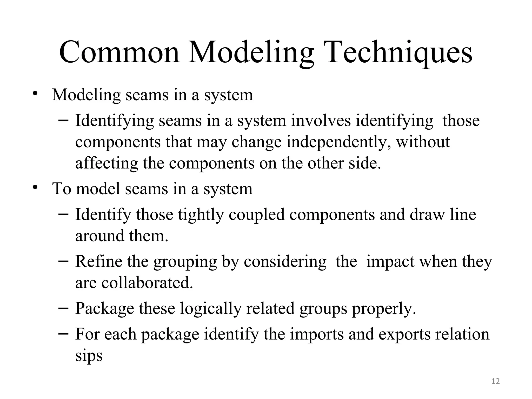Common Modeling Techniques Modeling seams in a system Identifying seams in a system involves identifying  those components that may change independently, without affecting the components on the other side. To model seams in a system Identify those tightly coupled components and draw line around them. Refine the grouping by considering  the  impact when they are collaborated. Package these logically related groups properly. For each package identify the imports and exports relation sips 