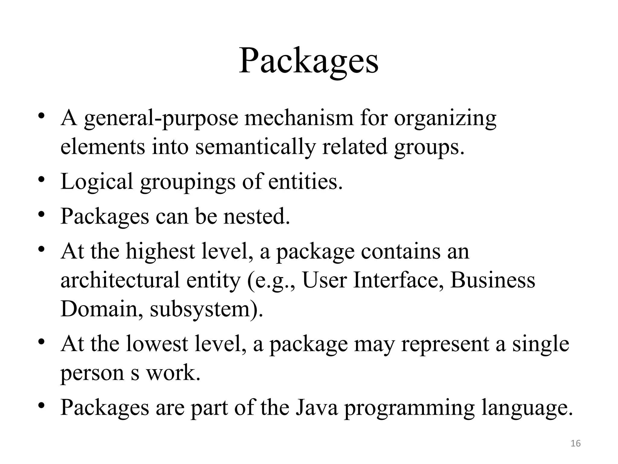 Packages A general-purpose mechanism for organizing elements into semantically related groups. Logical groupings of entities. Packages can be nested. At the highest level, a package contains an architectural entity (e.g., User Interface, Business Domain, subsystem). At the lowest level, a package may represent a single person s work. Packages are part of the Java programming language. 