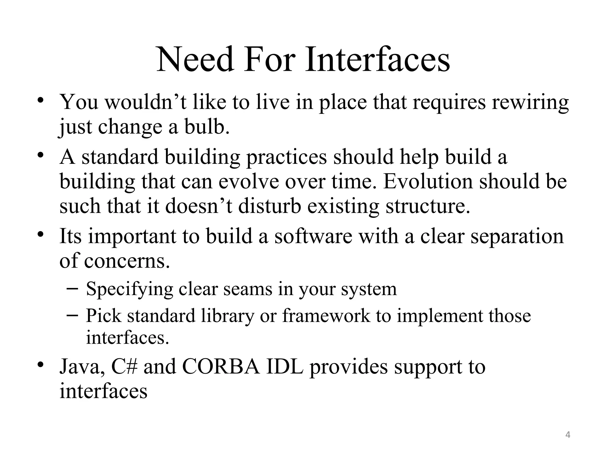 Need For Interfaces You wouldn’t like to live in place that requires rewiring just change a bulb.  A standard building practices should help build a building that can evolve over time. Evolution should be such that it doesn’t disturb existing structure. Its important to build a software with a clear separation of concerns.  Specifying clear seams in your system Pick standard library or framework to implement those interfaces. Java, C# and CORBA IDL provides support to interfaces 
