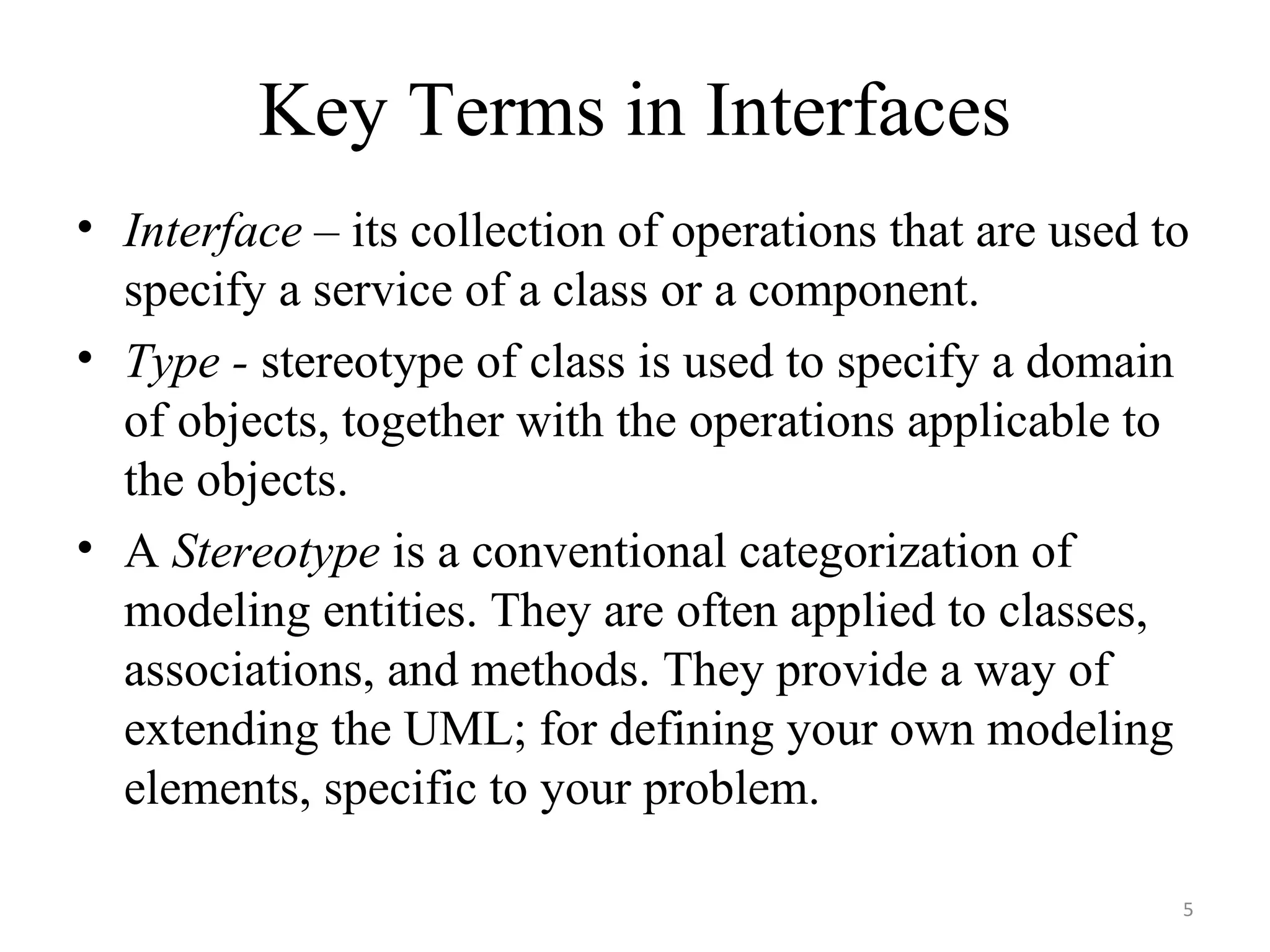 Key Terms in Interfaces Interface  – its collection of operations that are used to specify a service of a class or a component. Type -  stereotype of class is used to specify a domain of objects, together with the operations applicable to the objects. A  Stereotype  is a conventional categorization of modeling entities. They are often applied to classes, associations, and methods. They provide a way of extending the UML; for defining your own modeling elements, specific to your problem. 
