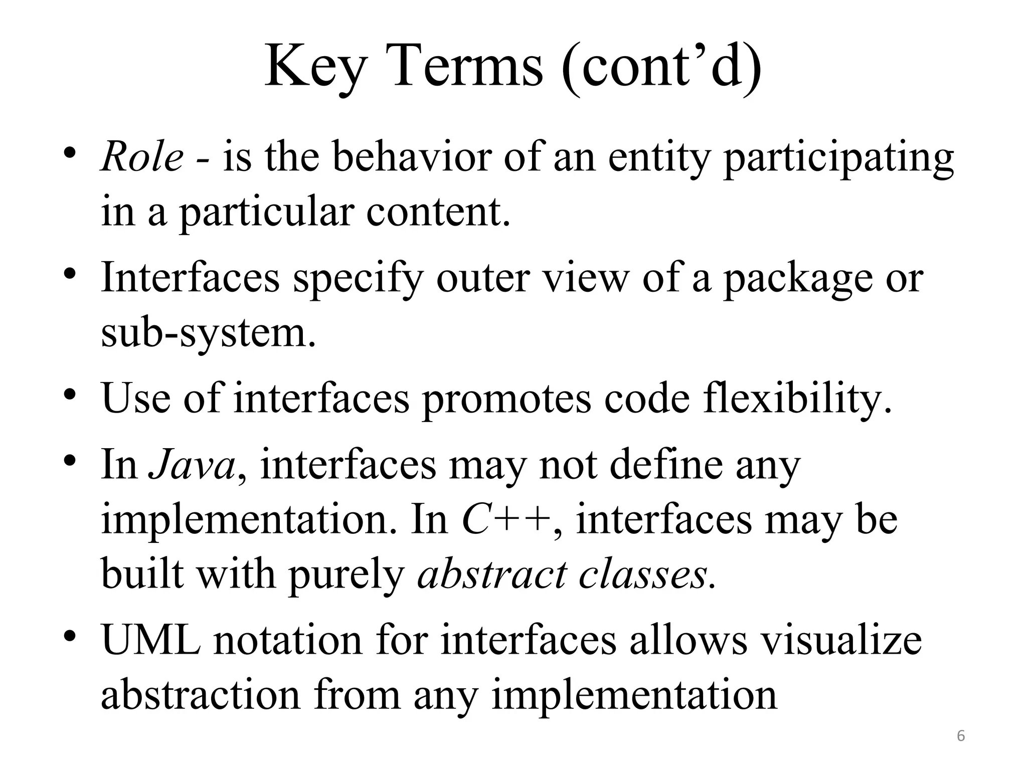 Key Terms (cont’d) Role -  is the behavior of an entity participating in a particular content. Interfaces specify outer view of a package or sub-system. Use of interfaces promotes code flexibility. In  Java , interfaces may not define any implementation. In  C++ , interfaces may be built with purely  abstract classes. UML notation for interfaces allows visualize abstraction from any implementation 