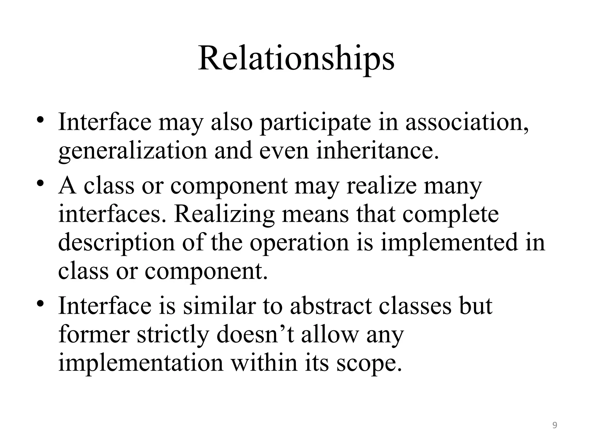 Relationships Interface may also participate in association, generalization and even inheritance. A class or component may realize many interfaces. Realizing means that complete description of the operation is implemented in class or component. Interface is similar to abstract classes but former strictly doesn’t allow any implementation within its scope.  