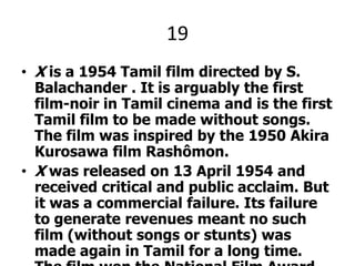 19X is a 1954 Tamil film directed by S. Balachander . It is arguably the first film-noir in Tamil cinema and is the first Tamil film to be made without songs. The film was inspired by the 1950 Akira Kurosawa film Rashômon.X was released on 13 April 1954 and received critical and public acclaim. But it was a commercial failure. Its failure to generate revenues meant no such film (without songs or stunts) was made again in Tamil for a long time. The film won the National Film Award for Best Feature Film in Tamil in 1955. X starred Sivaji Ganesan, Javar Seetharaman and PandariBai.