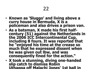 22Known as 'Sluggo' and living above a curry house in Bermuda, X is a policeman and also drives a prison van.As a batsman, X made his first half-century (51) against the Netherlands in the 2006 ICC Intercontinental Cup, including 8 fours. It was reported that he "enjoyed his time at the crease so much that he expressed dissent when he was given out lbw, and was consequently fined for the action.“X took a stunning, diving one-handed slip catch to dismiss Robin Uthappa off Malachi Jones' 1st ball in World Cup Cricket, (the 2nd over of the game) against India, which triggered off wild celebrations.X PLEEZ