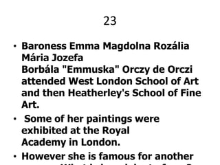 23Baroness Emma MagdolnaRozáliaMáriaJozefaBorbála "Emmuska" Orczy de Orczi attended West London School of Art and then Heatherley's School of Fine Art. Some of her paintings were exhibited at the Royal Academy in London.However she is famous for another reason. What is her claim to fame?