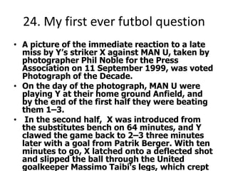 24. My first ever futbol questionA picture of the immediate reaction to a late miss by Y’s striker X against MAN U, taken by photographer Phil Noble for the Press Association on 11 September 1999, was voted Photograph of the Decade.On the day of the photograph, MAN U were playing Y at their home ground Anfield, and by the end of the first half they were beating them 1–3. In the second half,  X was introduced from the substitutes bench on 64 minutes, and Y clawed the game back to 2–3 three minutes later with a goal from Patrik Berger. With ten minutes to go, X latched onto a deflected shot and slipped the ball through the United goalkeeper Massimo Taibi's legs, which crept wide just past his left hand goalpost.Noble took the photograph from the other end of the ground, capturing X and two team-mates, and most of fans in the famous Y Kop End stand, holding their hands to their heads in anguish just after the crucial miss.[The game ended in a 2–3 MAN U victory, with no further goals.