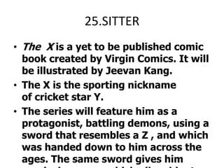 25.SITTERThe  X is a yet to be published comic book created by Virgin Comics. It will be illustrated by Jeevan Kang.The X is the sporting nickname of cricket star Y.The series will feature him as a protagonist, battling demons, using a sword that resembles a Z , and which was handed down to him across the ages. The same sword gives him magical armour, which allow him to produce superhuman feats, and allows him to become a superhero.
