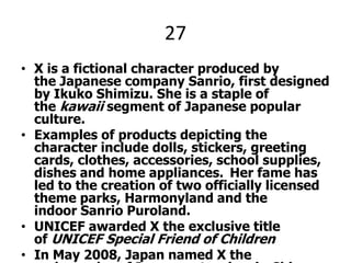 27X is a fictional character produced by the Japanese company Sanrio, first designed by Ikuko Shimizu. She is a staple of the kawaii segment of Japanese popular culture.Examples of products depicting the character include dolls, stickers, greeting cards, clothes, accessories, school supplies, dishes and home appliances. Her fame has led to the creation of two officially licensed theme parks, Harmonyland and the indoor Sanrio Puroland.UNICEF awarded X the exclusive title of UNICEF Special Friend of ChildrenIn May 2008, Japan named X the ambassador of Japanese tourism in China and Hong Kong, two places where the character is exceptionally popular among children and young women. This marked the first time Japan's tourism ministry had appointed a fictional character to the role