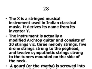 28The X is a stringed musical instrument used in Indian classical music. It derives its name from its inventor Y.The instrument is actually a modified Archtop guitar and consists of 20 strings viz. three melody strings, five drone strings strung to the peghead, and twelve sympathetic strings strung to the tuners mounted on the side of the neck. A gourd (or the tumba) is screwed into the back of the neck for improved sound quality and vibration. It is played by placing it in one's lap like a slide guitar.X AND Y PLEEJ.