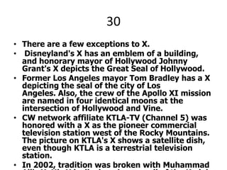 30There are a few exceptions to X. Disneyland's X has an emblem of a building, and honorary mayor of Hollywood Johnny Grant's X depicts the Great Seal of Hollywood. Former Los Angeles mayor Tom Bradley has a X depicting the seal of the city of Los Angeles. Also, the crew of the Apollo XI mission are named in four identical moons at the intersection of Hollywood and Vine. CW network affiliate KTLA-TV (Channel 5) was honored with a X as the pioneer commercial television station west of the Rocky Mountains. The picture on KTLA's X shows a satellite dish, even though KTLA is a terrestrial television station.In 2002, tradition was broken with Muhammad Ali's X. His X is displayed on a wall of the Kodak Theatre.X PLEASE