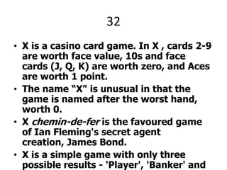 32X is a casino card game. In X , cards 2-9 are worth face value, 10s and face cards (J, Q, K) are worth zero, and Aces are worth 1 point.The name “X" is unusual in that the game is named after the worst hand, worth 0. X chemin-de-fer is the favoured game of Ian Fleming's secret agent creation, James Bond.X is a simple game with only three possible results - 'Player', 'Banker' and 'Tie'. The term 'Player' does not refer to the customer and the term 'Banker' does not refer to the house. They are just options on which the customer can bet.