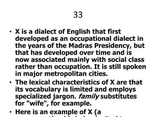 33X is a dialect of English that first developed as an occupational dialect in the years of the Madras Presidency, but that has developed over time and is now associated mainly with social class rather than occupation. It is still spoken in major metropolitan cities.The lexical characteristics of X are that its vocabulary is limited and employs specialized jargon. family substitutes for "wife", for example.Here is an example of X (a ........reporting his being invited to England):One master call for come India … eh England. I say not coming. That master very liking me. I not come. That is like for India — that hot and cold. That England for very cold.