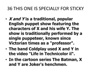 36 THIS ONE IS SPECIALLY FOR STICKYX and Y is a traditional, popular English puppet show featuring the characters of X and his wife Y. The show is traditionally performed by a single puppeteer, known since Victorian times as a "professor".The band Coldplay used X and Y in the video "Life in Technicolor ii“.In the cartoon series The Batman, X and Y are Joker's henchmen.X AND Y PLEEZ