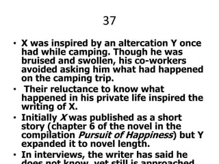37X was inspired by an altercation Y once had while camping. Though he was bruised and swollen, his co-workers avoided asking him what had happened on the camping trip. Their reluctance to know what happened in his private life inspired the writing of X.Initially X was published as a short story (chapter 6 of the novel in the compilation Pursuit of Happiness) but Y expanded it to novel length.In interviews, the writer has said he does not know, yet still is approached by aficionados wanting to know—Where is the local X?—insisting there is no such real organization, like in the novel.X  and Y.