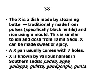 38The X is a dish made by steaming batter — traditionally made from pulses (specifically black lentils) and rice using a mould. This is similar to idli and dosa from Tamil Nadu. X can be made sweet or spicy.A X pan usually comes with 7 holes.X is known by various names in Southern India: paddu, appe, guliappa, gulittu, gundponglu, guntapangana, guntapongadalu.