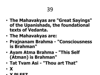 39The Mahavakyas are "Great Sayings" of the Upanishads, the foundational texts of Vedanta.The Mahavakyas are:Prajnanam Brahma - "Consciousness is Brahman" Ayam Atma Brahma - "This Self (Atman) is Brahman"Tat TvamAsi - "Thou art That"XX PLEEZ.