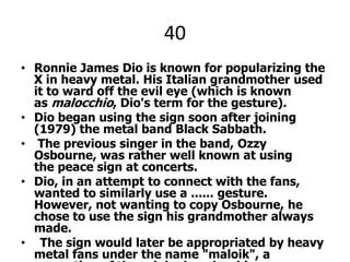40Ronnie James Dio is known for popularizing the X in heavy metal. His Italian grandmother used it to ward off the evil eye (which is known as malocchio, Dio's term for the gesture). Dio began using the sign soon after joining (1979) the metal band Black Sabbath. The previous singer in the band, OzzyOsbourne, was rather well known at using the peace sign at concerts.Dio, in an attempt to connect with the fans, wanted to similarly use a ...... gesture. However, not wanting to copy Osbourne, he chose to use the sign his grandmother always made. The sign would later be appropriated by heavy metal fans under the name "maloik", a corruption of the original malocchio.HOW DO WE BETTER KNOW IT?