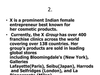 2.X is a prominent Indian female entrepreneur best known for her cosmetic products. Currently, the X Group has over 400 franchise clinics across the world covering over 138 countries. Her group’s products are sold in leading global stores including Bloomingdale's (New York), Galleries Lafayette(Paris), Seibu(Japan), Harrods and Selfridges (London), and La Rinaeccente (Milan). She has been awarded the PadmaShri, a civilian award by the Government of India in 2006, and Success Magazine's "World's Greatest Woman Entrepreneur" award in 1996.X PLEEZ