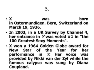 3.X was born   in Ostermundigen, Bern, Switzerland on March 19, 1936.In 2003, in a UK Survey by Channel 4, her entrance in Y was voted #1 in "the 100 Greatest Sexy Moments". X won a 1964 Golden Globe award for New Star of the Year for her performance in Y. Her voice was provided by Nikki van derZyl while the famous calypso was sung by Diana Coupland.X dated many of Hollywood's leading men including co-stars Marlon Brando and James Dean. In 1980, she had a son, Dimitri, with American actor Harry Hamlin, her co-star in the film Clash of the Titans.