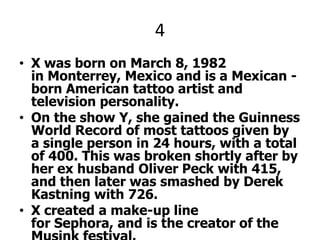 4X was born on March 8, 1982 in Monterrey, Mexico and is a Mexican -born American tattoo artist and television personality.On the show Y, she gained the Guinness World Record of most tattoos given by a single person in 24 hours, with a total of 400. This was broken shortly after by her ex husband Oliver Peck with 415, and then later was smashed by Derek Kastning with 726.X created a make-up line for Sephora, and is the creator of the Musink festival.X was referenced in the Eagles of Death Metal song "High Voltage", which was named after her shop and is featured on their third album "Heart On“. X and Y pleez