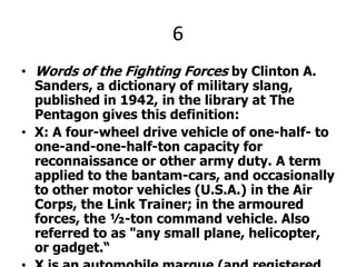 6Words of the Fighting Forces by Clinton A. Sanders, a dictionary of military slang, published in 1942, in the library at The Pentagon gives this definition:X: A four-wheel drive vehicle of one-half- to one-and-one-half-ton capacity for reconnaissance or other army duty. A term applied to the bantam-cars, and occasionally to other motor vehicles (U.S.A.) in the Air Corps, the Link Trainer; in the armoured forces, the ½-ton command vehicle. Also referred to as "any small plane, helicopter, or gadget.“X is an automobile marque (and registered trademark) of Chrysler. It is the oldest off-road vehicle brand. It inspired a number of other military Light Utility Vehicles such as the Land Rover which is the second oldest brand.