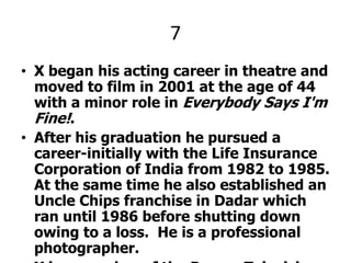 7X began his acting career in theatre and moved to film in 2001 at the age of 44 with a minor role in Everybody Says I'm Fine!.After his graduation he pursued a career-initially with the Life Insurance Corporation of India from 1982 to 1985. At the same time he also established an Uncle Chips franchise in Dadar which ran until 1986 before shutting down owing to a loss.  He is a professional photographer.X is a member of the Parsee Television Actors Community and is also its Secretary. X PLEEZ