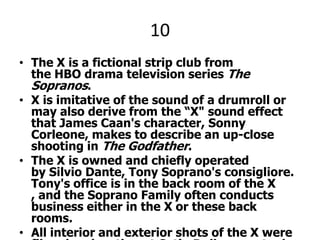 10The X is a fictional strip club from the HBO drama television series The Sopranos. X is imitative of the sound of a drumroll or may also derive from the “X" sound effect that James Caan's character, Sonny Corleone, makes to describe an up-close shooting in The Godfather.The X is owned and chiefly operated by Silvio Dante, Tony Soprano's consigliore. Tony's office is in the back room of the X , and the Soprano Family often conducts business either in the X or these back rooms.All interior and exterior shots of the X were filmed on location at Satin Dolls, an actual go-go bar on Route 17 in Lodi, New Jersey. (Occasionally the neon "Satin Dolls" logo can be seen on an interior wall of the club.)