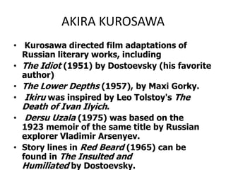 AKIRA KUROSAWA Kurosawa directed film adaptations of Russian literary works, including The Idiot (1951) by Dostoevsky (his favorite author) The Lower Depths (1957), by Maxi Gorky. Ikiruwas inspired by Leo Tolstoy's The Death of Ivan Ilyich. DersuUzala (1975) was based on the 1923 memoir of the same title by Russian explorer Vladimir Arsenyev. Story lines in Red Beard (1965) can be found in The Insulted and Humiliated by Dostoevsky.The clue was John Ford whose habit of wearing dark glasses Kurosawa emulated.